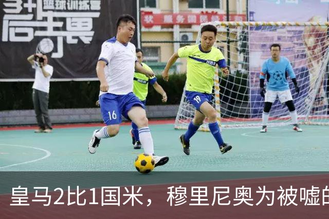 皇马2比1国米，穆里尼奥为被嘘的维尼修斯公开撑腰